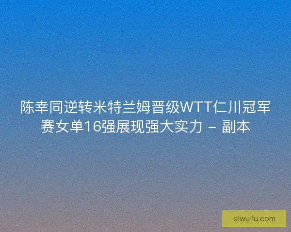 陈幸同逆转米特兰姆晋级WTT仁川冠军赛女单16强展现强大实力 - 副本 陈幸同逆转米特兰姆晋级WTT仁川冠军赛女单16强展现强大实力 - 副本