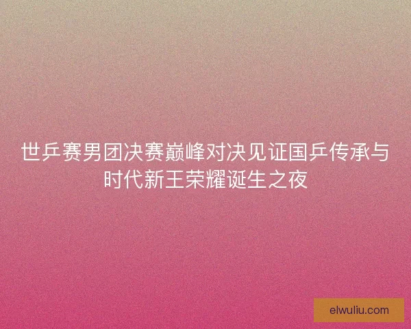 世乒赛男团决赛巅峰对决见证国乒传承与时代新王荣耀诞生之夜