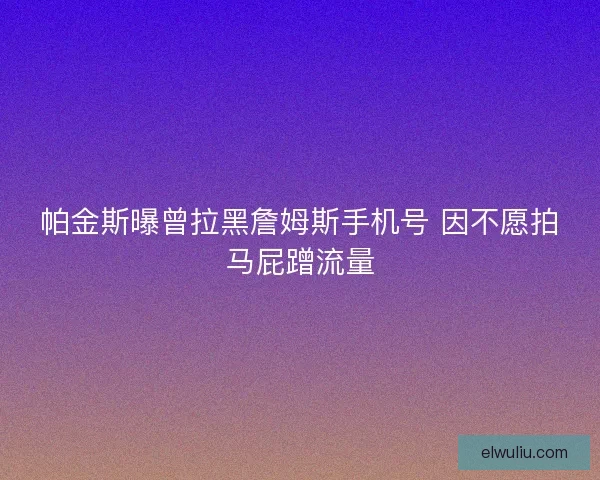 帕金斯曝曾拉黑詹姆斯手机号 因不愿拍马屁蹭流量