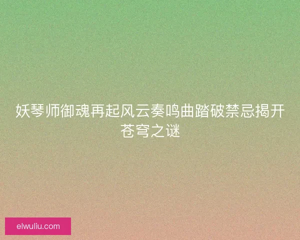 妖琴师御魂再起风云奏鸣曲踏破禁忌揭开苍穹之谜