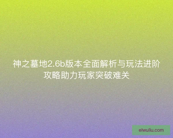 神之墓地2.6b版本全面解析与玩法进阶攻略助力玩家突破难关