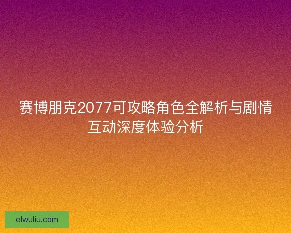 赛博朋克2077可攻略角色全解析与剧情互动深度体验分析 赛博朋克2077可攻略角色全解析与剧情互动深度体验分析