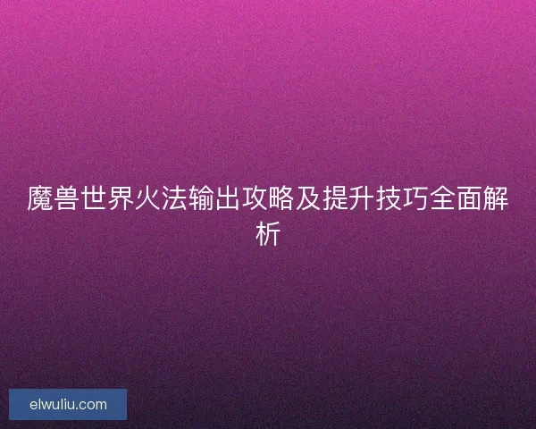 魔兽世界火法输出攻略及提升技巧全面解析