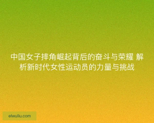 中国女子摔角崛起背后的奋斗与荣耀 解析新时代女性运动员的力量与挑战