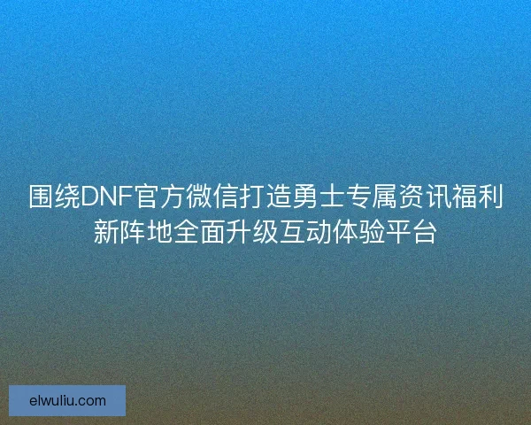 围绕DNF官方微信打造勇士专属资讯福利新阵地全面升级互动体验平台
