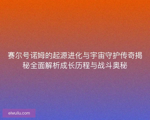 赛尔号诺姆的起源进化与宇宙守护传奇揭秘全面解析成长历程与战斗奥秘