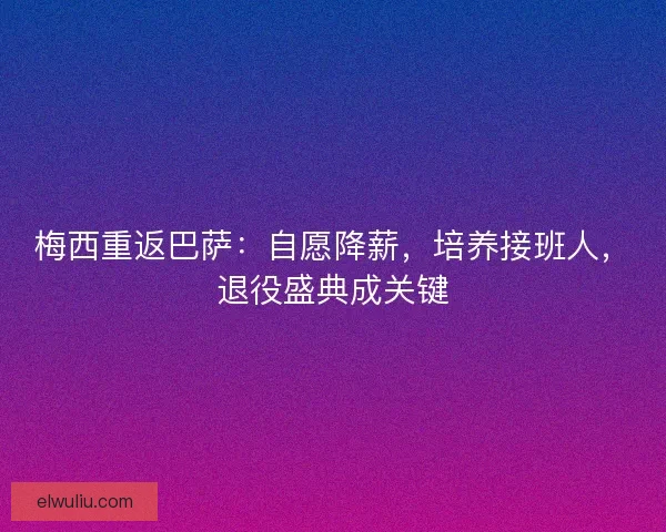 梅西重返巴萨:自愿降薪,培养接班人,退役盛典成关键 梅西重返巴萨:自愿降薪,培养接班人,退役盛典成关键