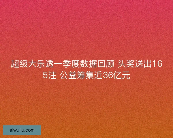 超级大乐透一季度数据回顾 头奖送出165注 公益筹集近36亿元