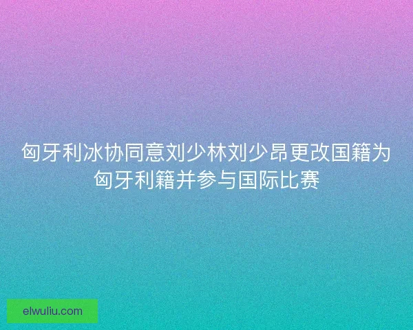 匈牙利冰协同意刘少林刘少昂更改国籍为匈牙利籍并参与国际比赛