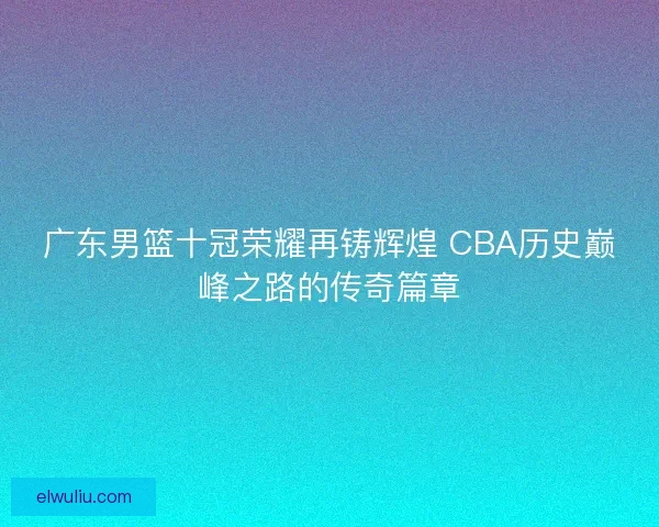广东男篮十冠荣耀再铸辉煌 CBA历史巅峰之路的传奇篇章