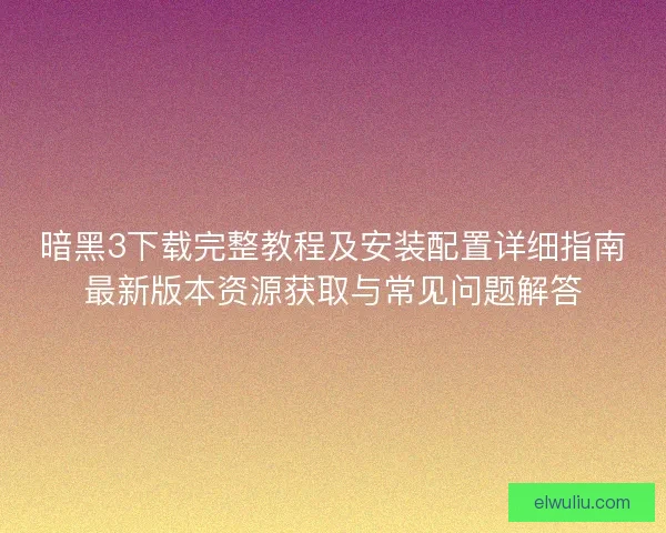 暗黑3下载完整教程及安装配置详细指南最新版本资源获取与常见问题解答