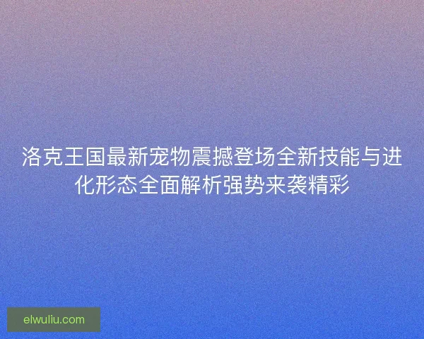 洛克王国最新宠物震撼登场全新技能与进化形态全面解析强势来袭精彩