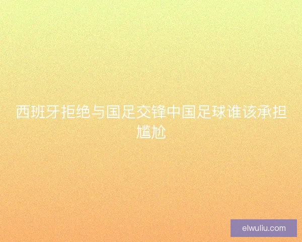 西班牙拒绝与国足交锋中国足球谁该承担尴尬
