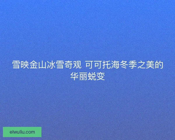 雪映金山冰雪奇观 可可托海冬季之美的华丽蜕变