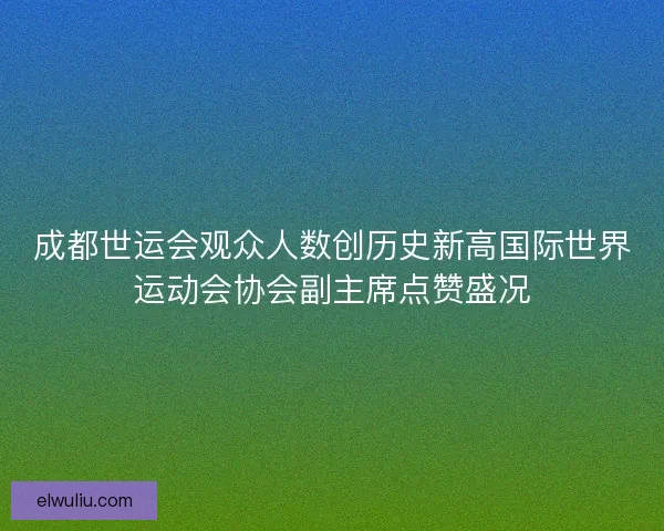 成都世运会观众人数创历史新高国际世界运动会协会副主席点赞盛况