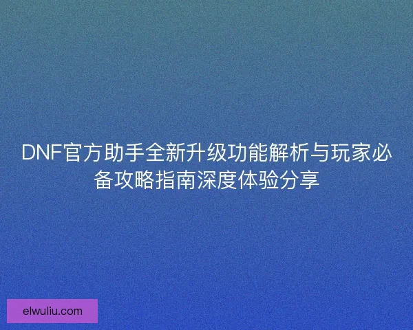 DNF官方助手全新升级功能解析与玩家必备攻略指南深度体验分享