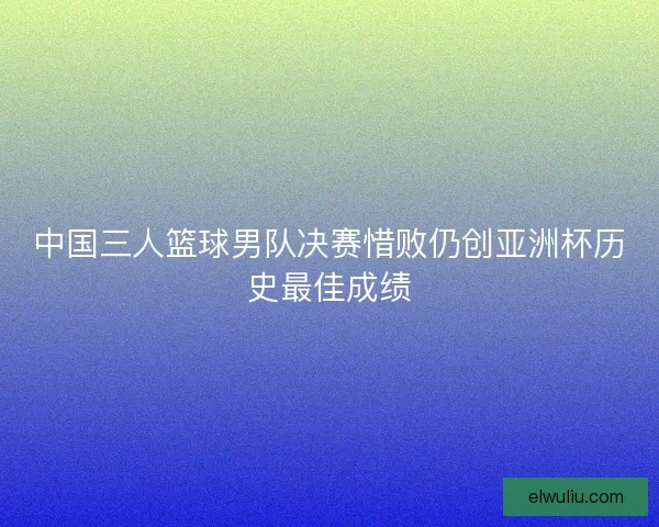 中国三人篮球男队决赛惜败仍创亚洲杯历史最佳成绩