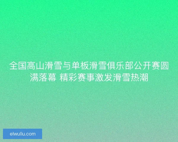 全国高山滑雪与单板滑雪俱乐部公开赛圆满落幕 精彩赛事激发滑雪热潮