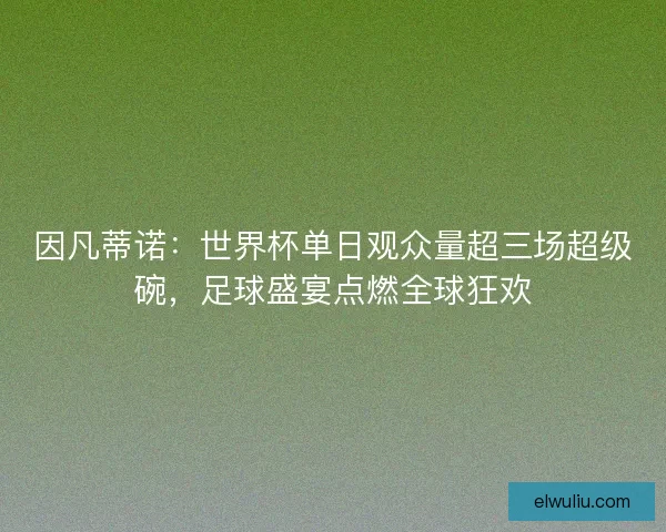 因凡蒂诺：世界杯单日观众量超三场超级碗，足球盛宴点燃全球狂欢