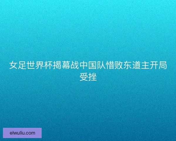 女足世界杯揭幕战中国队惜败东道主开局受挫
