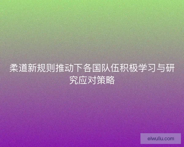 柔道新规则推动下各国队伍积极学习与研究应对策略