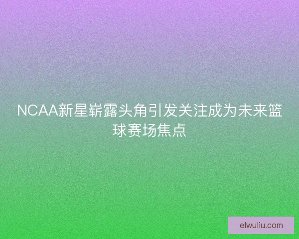 NCAA新星崭露头角引发关注成为未来篮球赛场焦点 NCAA新星崭露头角引发关注成为未来篮球赛场焦点