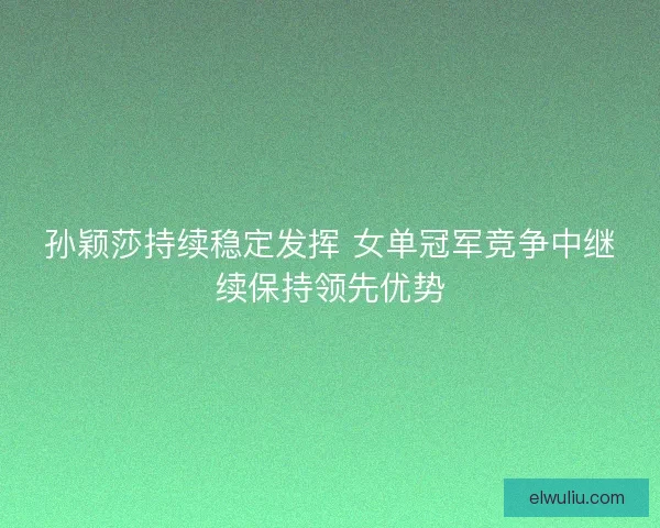 孙颖莎持续稳定发挥 女单冠军竞争中继续保持领先优势