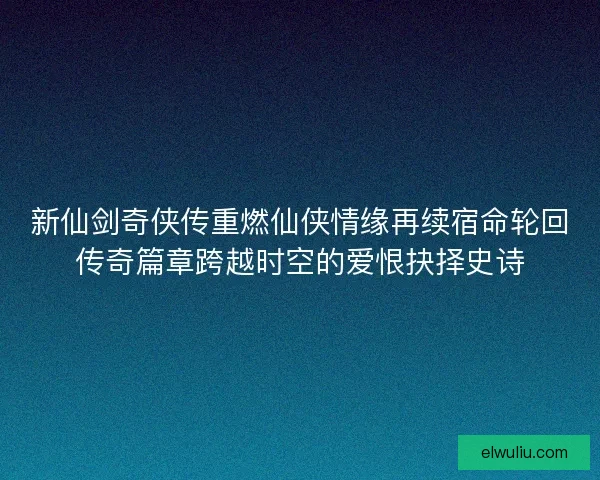 新仙剑奇侠传重燃仙侠情缘再续宿命轮回传奇篇章跨越时空的爱恨抉择史诗 新仙剑奇侠传重燃仙侠情缘再续宿命轮回传奇篇章跨越时空的爱恨抉择史诗