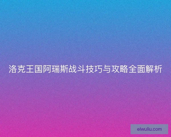 洛克王国阿瑞斯战斗技巧与攻略全面解析 洛克王国阿瑞斯战斗技巧与攻略全面解析