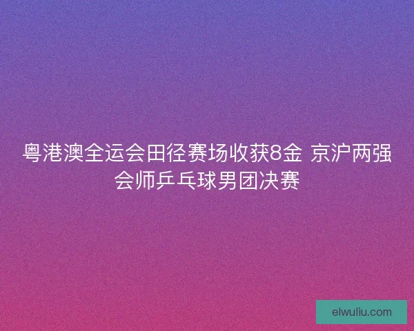 粤港澳全运会田径赛场收获8金 京沪两强会师乒乓球男团决赛