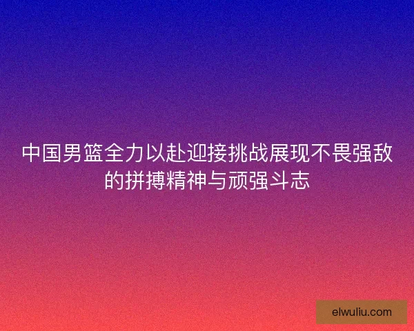 中国男篮全力以赴迎接挑战展现不畏强敌的拼搏精神与顽强斗志