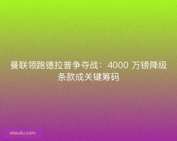 曼联领跑德拉普争夺战：4000 万镑降级条款成关键筹码