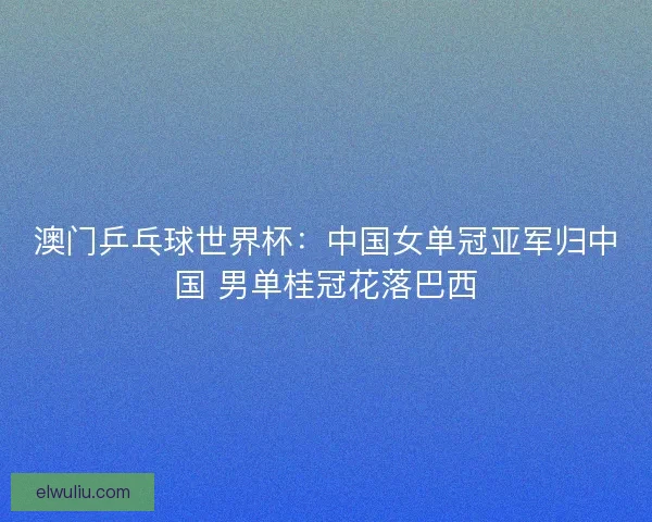 澳门乒乓球世界杯:中国女单冠亚军归中国 男单桂冠花落巴西 澳门乒乓球世界杯:中国女单冠亚军归中国 男单桂冠花落巴西