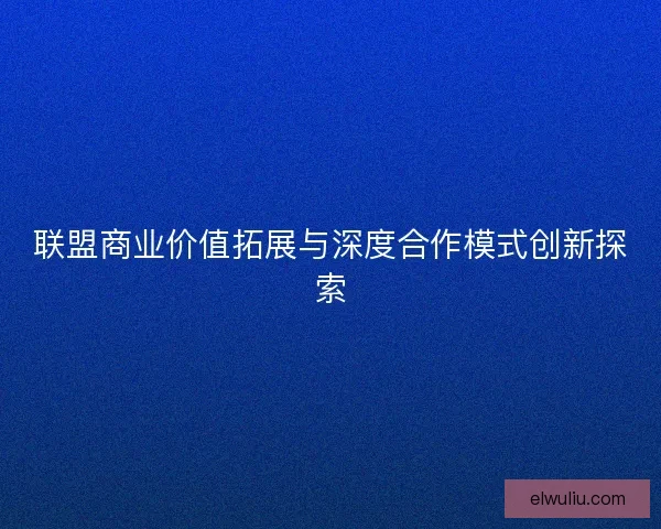 联盟商业价值拓展与深度合作模式创新探索