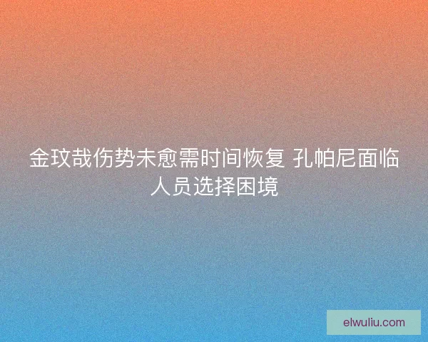 金玟哉伤势未愈需时间恢复 孔帕尼面临人员选择困境