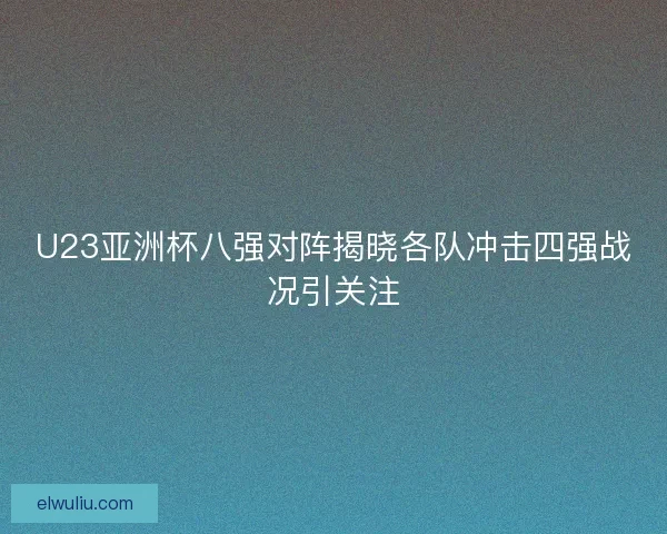 U23亚洲杯八强对阵揭晓各队冲击四强战况引关注