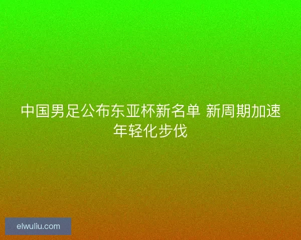 中国男足公布东亚杯新名单 新周期加速年轻化步伐 中国男足公布东亚杯新名单 新周期加速年轻化步伐