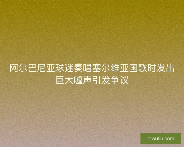 阿尔巴尼亚球迷奏唱塞尔维亚国歌时发出巨大嘘声引发争议 阿尔巴尼亚球迷奏唱塞尔维亚国歌时发出巨大嘘声引发争议