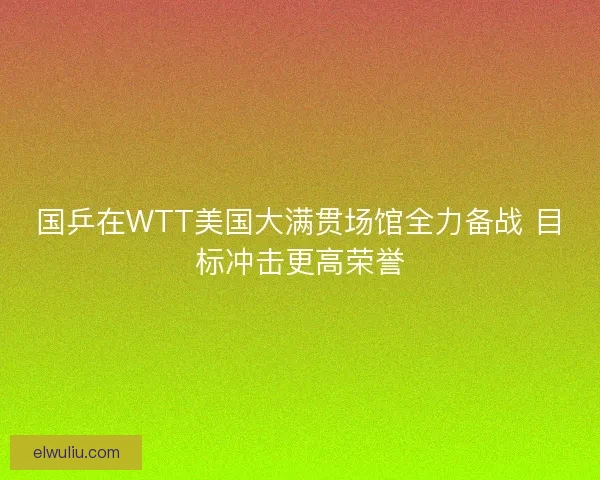 国乒在WTT美国大满贯场馆全力备战 目标冲击更高荣誉 国乒在WTT美国大满贯场馆全力备战 目标冲击更高荣誉