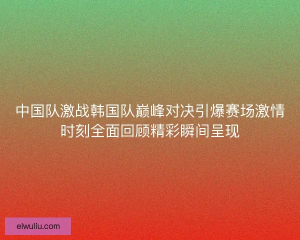 中国队激战韩国队巅峰对决引爆赛场激情时刻全面回顾精彩瞬间呈现 中国队激战韩国队巅峰对决引爆赛场激情时刻全面回顾精彩瞬间呈现